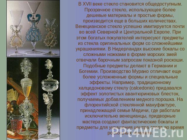 В XVII веке стекло становится общедоступным. Прозрачное стекло, использующее более дешевые материалы и простые формы, производится еще в больших количествах.Венецианское стекло успешно имитируется почти во всей Северной и Центральной Европе. При это…