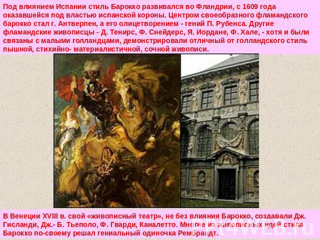 Под влиянием Испании стиль Барокко развивался во Фландрии, с 1609 года оказавшейся под властью испанской короны. Центром своеобразного фламандского барокко стал г. Антверпен, а его олицетворением - гений П. Рубенса. Другие фламандские живописцы - Д.…