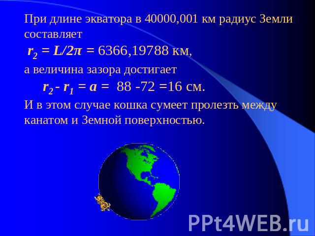 При длине экватора в 40000,001 км радиус Земли составляет r2 = L/2π = 6366,19788 км,а величина зазора достигает r2 - r1 = a = 88 -72 =16 см.И в этом случае кошка сумеет пролезть между канатом и Земной поверхностью.