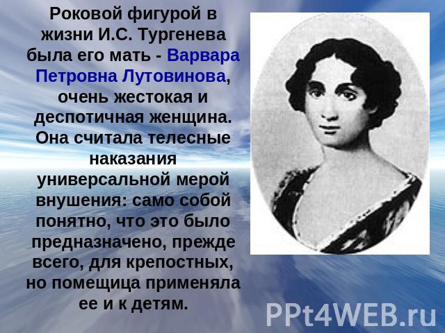 Роковой фигурой в жизни И.С. Тургенева была его мать - Варвара Петровна Лутовинова, очень жестокая и деспотичная женщина. Она считала телесные наказания универсальной мерой внушения: само собой понятно, что это было предназначено, прежде всего, для …