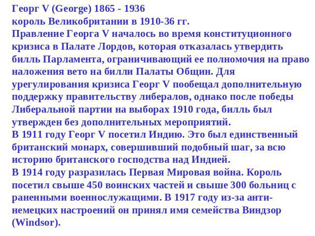 Георг V (George) 1865 - 1936король Великобритании в 1910-36 гг.Правление Георга V началось во время конституционного кризиса в Палате Лордов, которая отказалась утвердить билль Парламента, ограничивающий ее полномочия на право наложения вето на билл…