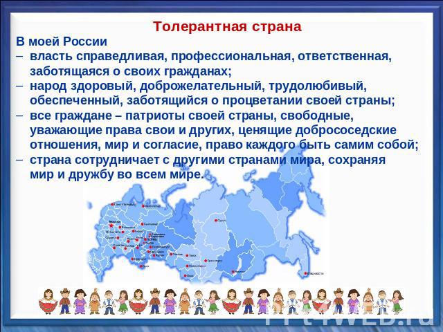 Толерантная странаВ моей России власть справедливая, профессиональная, ответственная, заботящаяся о своих гражданах; народ здоровый, доброжелательный, трудолюбивый, обеспеченный, заботящийся о процветании своей страны; все граждане – патриоты своей …