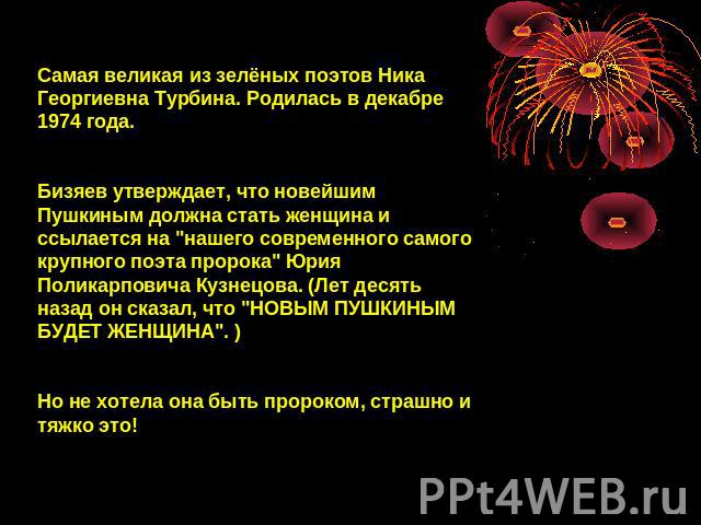 Самая великая из зелёных поэтов Ника Георгиевна Турбина. Родилась в декабре 1974 года.Бизяев утверждает, что новейшим Пушкиным должна стать женщина и ссылается на 