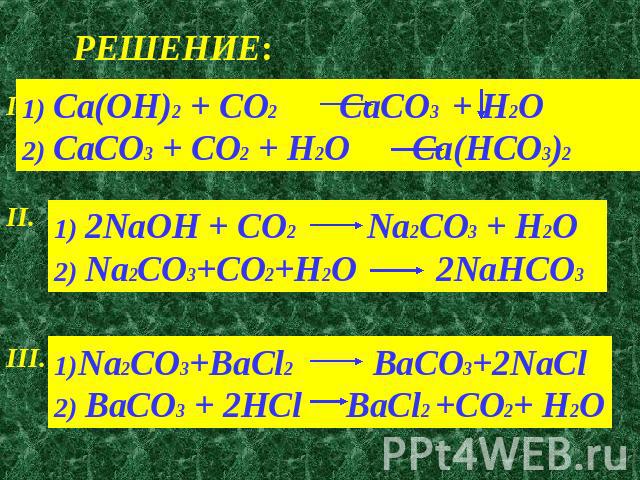 РЕШЕНИЕ: 1) Ca(OH)2 + CO2 CaCO3 + H2O2) CaCO3 + CO2 + H2O Ca(HCO3)21) 2NaOH + CO2 Na2CO3 + H2O 2) Na2CO3+CO2+H2O 2NaHCO31)Na2CO3+BaCl2 BaCO3+2NaCl 2) BaCO3 + 2HCl BaCl2 +CO2+ H2O