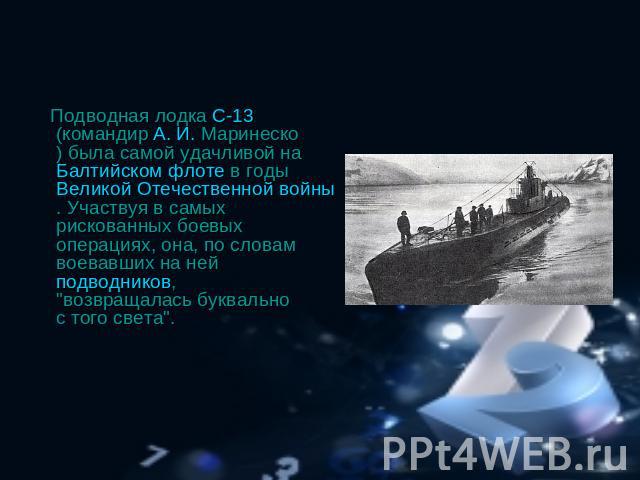 Подводная лодка С-13 (командир А. И. Маринеско) была самой удачливой на Балтийском флоте в годы Великой Отечественной войны. Участвуя в самых рискованных боевых операциях, она, по словам воевавших на ней подводников, 