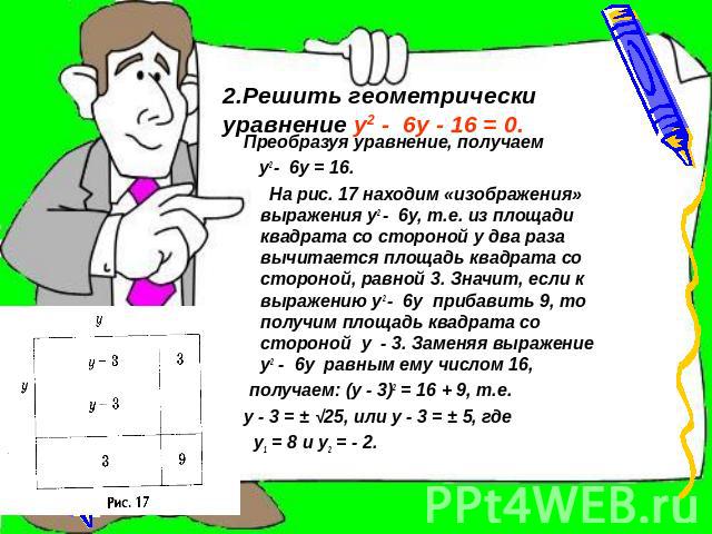 2.Решить геометрически уравнение у2 - 6у - 16 = 0. Преобразуя уравнение, получаем у2 - 6у = 16. На рис. 17 находим «изображения» выражения у2 - 6у, т.е. из площади квадрата со стороной у два раза вычитается площадь квадрата со стороной, равной 3. Зн…