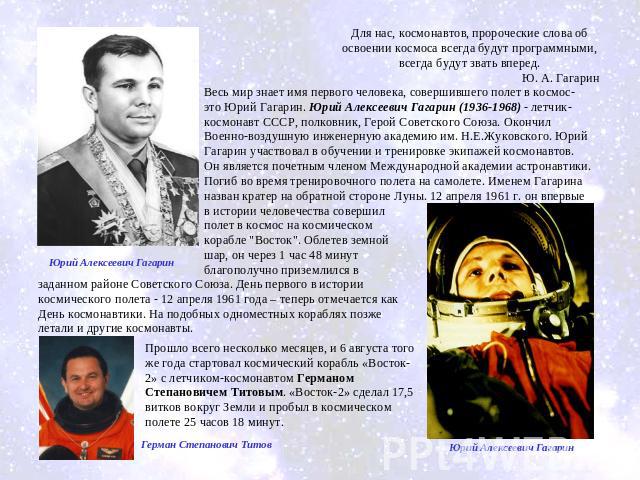 Для нас, космонавтов, пророческие слова об освоении космоса всегда будут программными, всегда будут звать вперед.Ю. А. Гагарин Весь мир знает имя первого человека, совершившего полет в космос- это Юрий Гагарин. Юрий Алексеевич Гагарин (1936-1968) - …