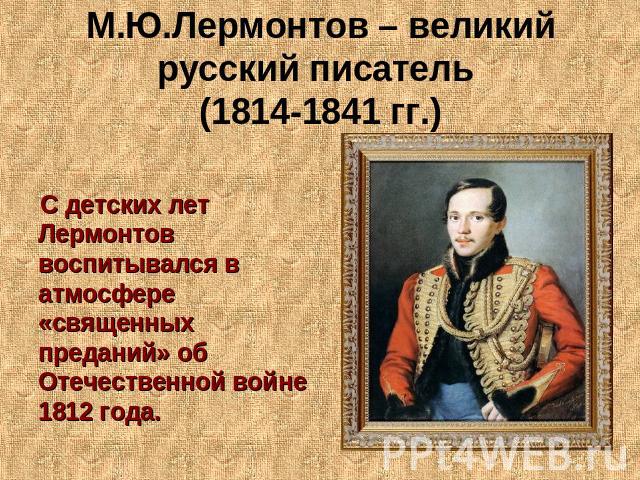 М.Ю.Лермонтов – великий русский писатель (1814-1841 гг.) С детских лет Лермонтов воспитывался в атмосфере «священных преданий» об Отечественной войне 1812 года.