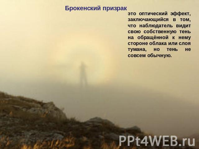 Брокенский призрак это оптический эффект, заключающийся в том, что наблюдатель видит свою собственную тень на обращённой к нему стороне облака или слоя тумана, но тень не совсем обычную.