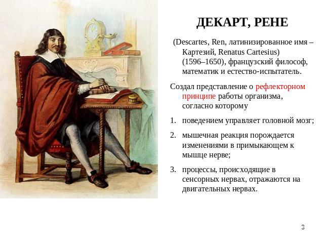 ДЕКАРТ, РЕНЕ (Descartes, Ren, латинизированное имя –Картезий, Renatus Cartesius) (1596–1650), французский философ, математик и естество-испытатель.Создал представление о рефлекторном принципе работы организма, согласно которомуповедением управляет г…