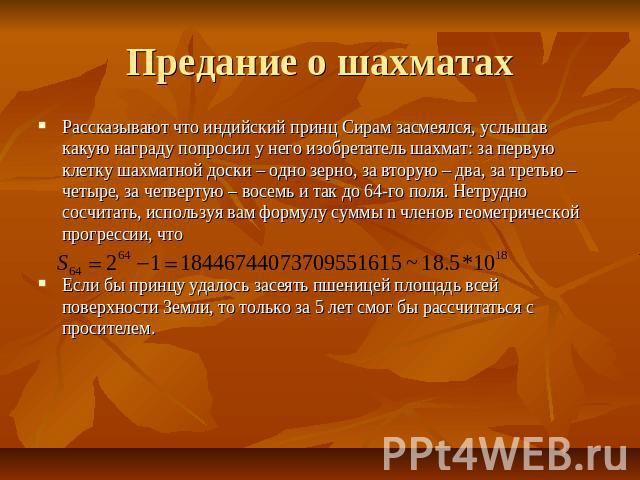 Предание о шахматах Рассказывают что индийский принц Сирам засмеялся, услышав какую награду попросил у него изобретатель шахмат: за первую клетку шахматной доски – одно зерно, за вторую – два, за третью – четыре, за четвертую – восемь и так до 64-го…