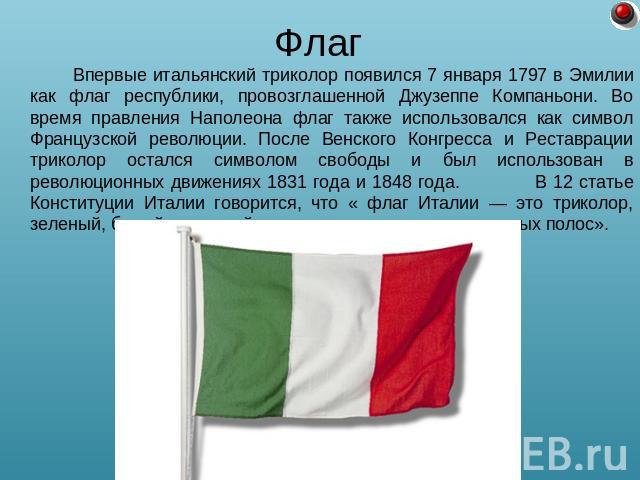 Флаг Впервые итальянский триколор появился 7 января 1797 в Эмилии как флаг республики, провозглашенной Джузеппе Компаньони. Во время правления Наполеона флаг также использовался как символ Французской революции. После Венского Конгресса и Реставраци…