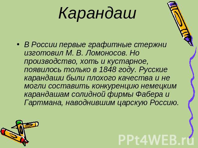 Карандаш В России первые графитные стержни изготовил М. В. Ломоносов. Но производство, хоть и кустарное, появилось только в 1848 году. Русские карандаши были плохого качества и не могли составить конкуренцию немецким карандашам солидной фирмы Фабера…