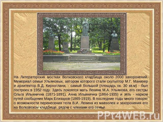 На Литераторских мостках Волковского кладбища около 2000 захоронений. Мемориал семьи Ульяновых, автором которого стали скульптор М.Г. Манизер и архитектор В.Д. Кирхоглани, - самый большой (площадь ок. 30 кв.м) - был построен в 1952 году. Здесь покоя…