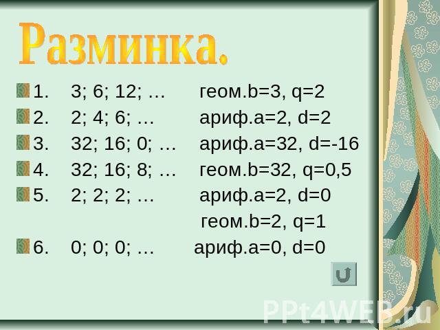 Разминка. 1. 3; 6; 12; … геом.b=3, q=22. 2; 4; 6; … ариф.a=2, d=23. 32; 16; 0; … ариф.a=32, d=-164. 32; 16; 8; … геом.b=32, q=0,55. 2; 2; 2; … ариф.a=2, d=0 геом.b=2, q=16. 0; 0; 0; … ариф.a=0, d=0