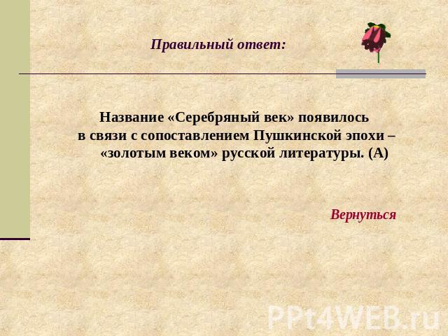 Правильный ответ: Название «Серебряный век» появилось в связи с сопоставлением Пушкинской эпохи – «золотым веком» русской литературы. (А)