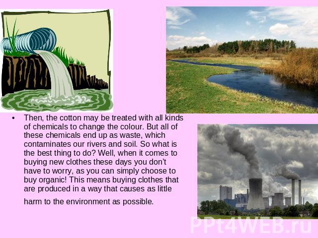 Then, the cotton may be treated with all kinds of chemicals to change the colour. But all of these chemicals end up as waste, which contaminates our rivers and soil. So what is the best thing to do? Well, when it comes to buying new clothes these da…