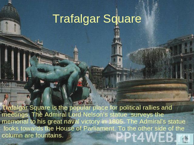 Trafalgar Square Trafalgar Square is the popular place for political rallies and meetings. The Admiral Lord Nelson’s statue surveys the memorial to his great naval victory in 1805. The Admiral’s statue looks towards the House of Parliament. To the o…