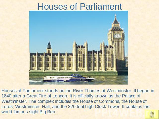 Houses of Parliament Houses of Parliament stands on the River Thames at Westminster. It begun in 1840 after a Great Fire of London. It is officially known as the Palace of Westminster. The complex includes the House of Commons, the House of Lords, W…