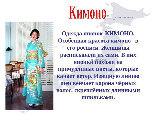 КимоноОдежда японок-КИМОНО. Особенная красота кимоно –в его росписи. Женщины расписывали их сами. В них японки похожи на причудливые цветы, которые качает ветер. Изящную линию шеи венчает корона чёрных волос, скреплённых длинными шпильками.