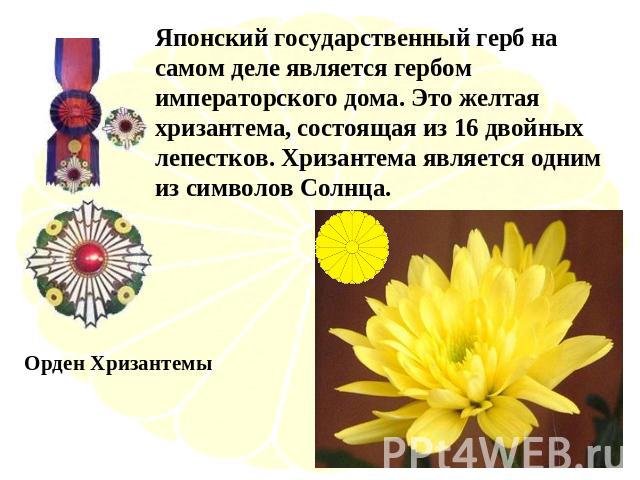 Японский государственный герб на самом деле является гербом императорского дома. Это желтая хризантема, состоящая из 16 двойных лепестков. Хризантема является одним из символов Солнца. Орден Хризантемы