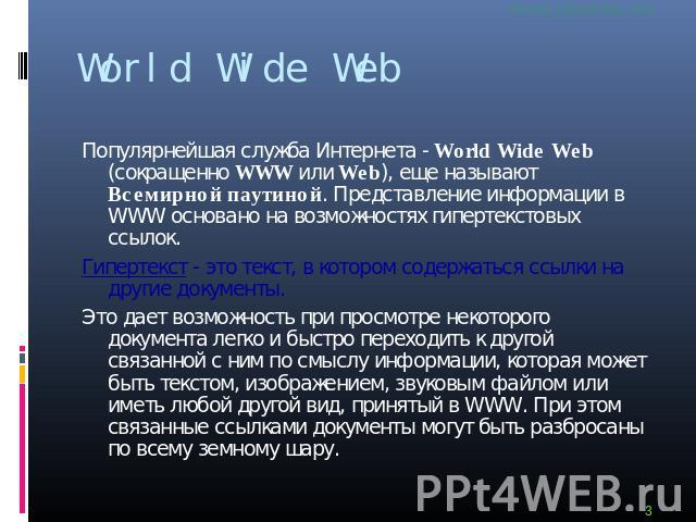 World Wide Web Популярнейшая служба Интернета - World Wide Web (сокращенно WWW или Web), еще называют Всемирной паутиной. Представление информации в WWW основано на возможностях гипертекстовых ссылок.Гипертекст - это текст, в котором содержаться ссы…