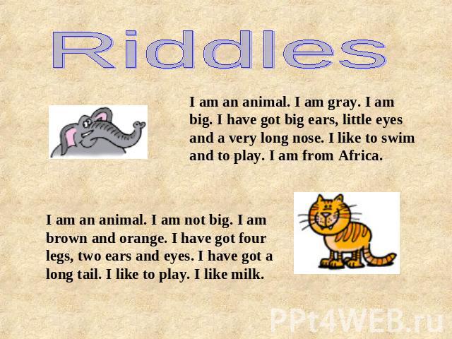 RiddlesI am an animal. I am gray. I am big. I have got big ears, little eyes and a very long nose. I like to swim and to play. I am from Africa.I am an animal. I am not big. I am brown and orange. I have got four legs, two ears and eyes. I have got …