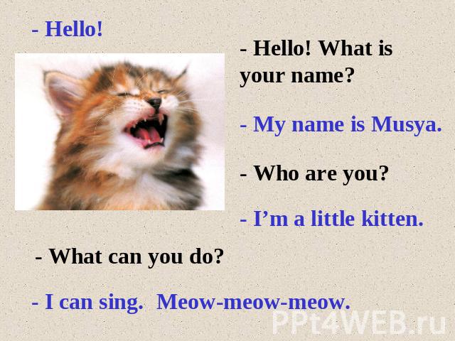 - Hello! - Hello! What is your name?- My name is Musya.- Who are you?- I’m a little kitten.- What can you do?- I can sing.Meow-meow-meow.