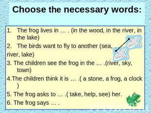 Choose the necessary words: The frog lives in … . (in the wood, in the river, in