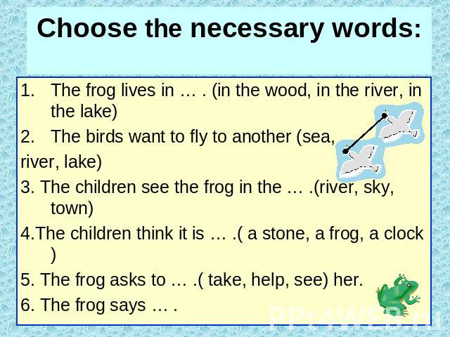 Choose the necessary words: The frog lives in … . (in the wood, in the river, in the lake)The birds want to fly to another (sea,river, lake)3. The children see the frog in the … .(river, sky, town)4.The children think it is … .( a stone, a frog, a c…