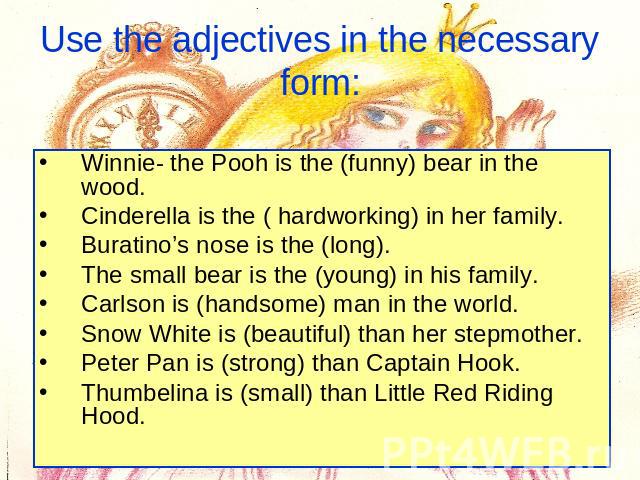 Use the adjectives in the necessary form: Winnie- the Pooh is the (funny) bear in the wood.Cinderella is the ( hardworking) in her family. Buratino’s nose is the (long). The small bear is the (young) in his family. Carlson is (handsome) man in the w…