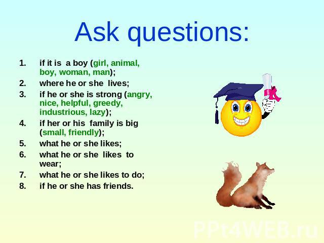 Ask questions: if it is a boy (girl, animal, boy, woman, man); where he or she lives;if he or she is strong (angry, nice, helpful, greedy, industrious, lazy);if her or his family is big (small, friendly);what he or she likes;what he or she likes to …
