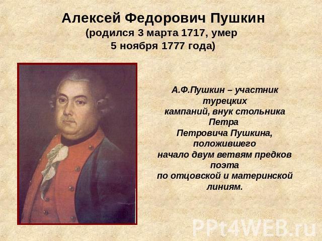 Алексей Федорович Пушкин(родился 3 марта 1717, умер 5 ноября 1777 года) А.Ф.Пушкин – участник турецкихкампаний, внук стольника Петра Петровича Пушкина, положившегоначало двум ветвям предков поэтапо отцовской и материнской линиям.