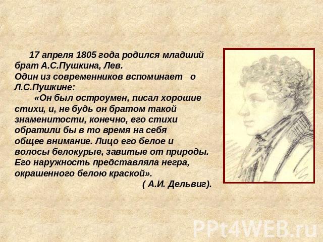 17 апреля 1805 года родился младший брат А.С.Пушкина, Лев. Один из современников вспоминает о Л.С.Пушкине: «Он был остроумен, писал хорошие стихи, и, не будь он братом такой знаменитости, конечно, его стихиобратили бы в то время на себяобщее внимани…
