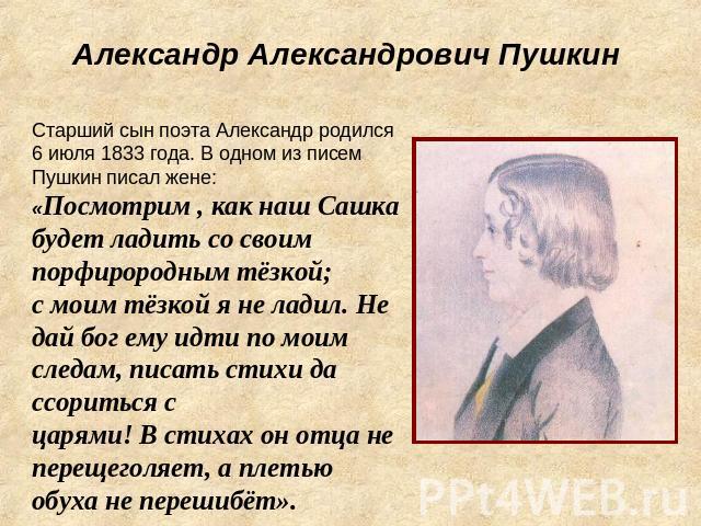 Александр Александрович ПушкинСтарший сын поэта Александр родился 6 июля 1833 года. В одном из писем Пушкин писал жене: «Посмотрим , как наш Сашка будет ладить со своим порфирородным тёзкой; с моим тёзкой я не ладил. Не дай бог ему идти по моим след…