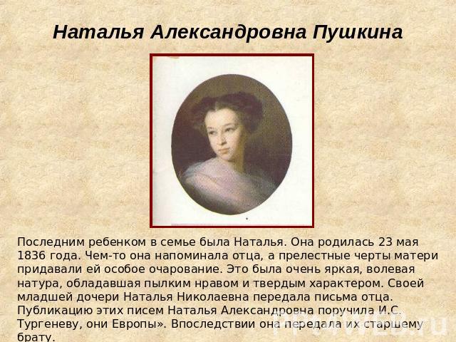 Наталья Александровна Пушкина Последним ребенком в семье была Наталья. Она родилась 23 мая 1836 года. Чем-то она напоминала отца, а прелестные черты матери придавали ей особое очарование. Это была очень яркая, волевая натура, обладавшая пылким нраво…