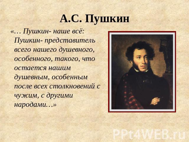 А.С. Пушкин «… Пушкин- наше всё: Пушкин- представитель всего нашего душевного, особенного, такого, что остается нашим душевным, особенным после всех столкновений с чужим, с другими народами…»