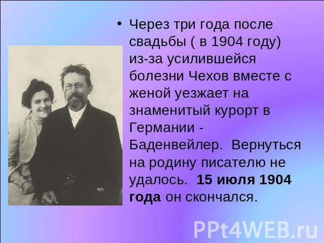 Через три года после свадьбы ( в 1904 году) из-за усилившейся болезни Чехов вместе с женой уезжает на знаменитый курорт в Германии - Баденвейлер.  Вернуться на родину писателю не удалось.  15 июля 1904 года он скончался.