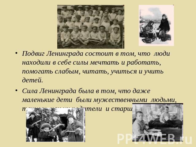 Подвиг Ленинграда состоит в том, что люди находили в себе силы мечтать и работать, помогать слабым, читать, учиться и учить детей. Сила Ленинграда была в том, что даже маленькие дети были мужественными людьми, такими, как их родители и старшие товарищи