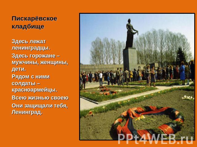 Пискарёвское кладбище Здесь лежат ленинградцы.Здесь горожане – мужчины, женщины, дети.Рядом с ними солдаты – красноармейцы.Всею жизнью своеюОни защищали тебя, Ленинград.