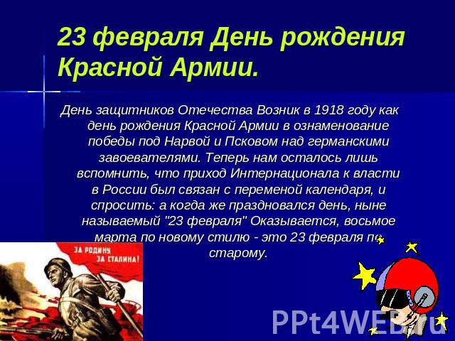 23 февраля День рождения Красной Армии. День защитников Отечества Возник в 1918 году как день рождения Красной Армии в ознаменование победы под Нарвой и Псковом над германскими завоевателями. Теперь нам осталось лишь вспомнить, что приход Интернацио…