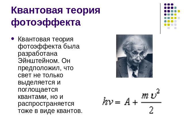 Квантовая теория фотоэффекта Квантовая теория фотоэффекта была разработана Эйнштейном. Он предположил, что свет не только выделяется и поглощается квантами, но и распространяется тоже в виде квантов.
