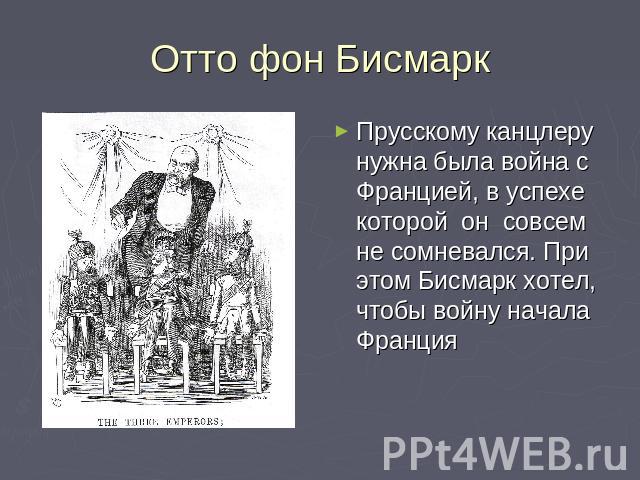 Отто фон Бисмарк Прусскому канцлеру нужна была война с Францией, в успехе которой он совсем не сомневался. При этом Бисмарк хотел, чтобы войну начала Франция