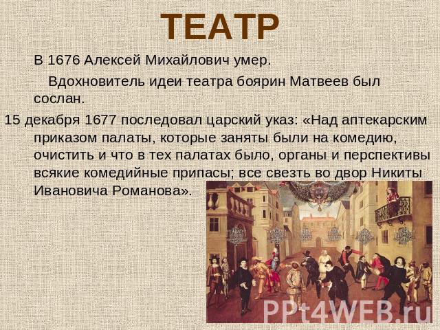 ТЕАТРВ 1676 Алексей Михайлович умер. Вдохновитель идеи театра боярин Матвеев был сослан. 15 декабря 1677 последовал царский указ: «Над аптекарским приказом палаты, которые заняты были на комедию, очистить и что в тех палатах было, органы и перспекти…