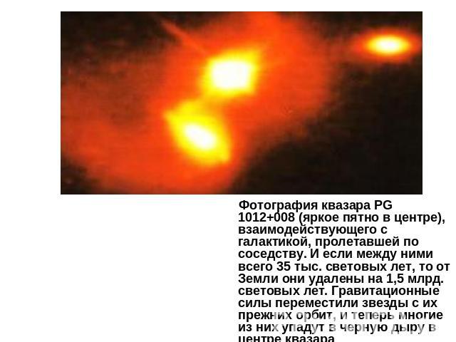 Фотография квазара PG 1012+008 (яркое пятно в центре), взаимодействующего с галактикой, пролетавшей по соседству. И если между ними всего 35 тыс. световых лет, то от Земли они удалены на 1,5 млрд. световых лет. Гравитационные силы переместили звезды…