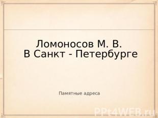 Ломоносов М. В. В Санкт - Петербурге Памятные адреса