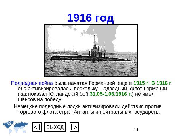 1916 год Подводная война была начатая Германией еще в 1915 г. В 1916 г. она активизировалась, поскольку надводный флот Германии (как показал Ютландский бой 31.05-1.06.1916 г.) не имел шансов на победу. Немецкие подводные лодки активизировали действи…