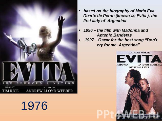 based on the biography of Maria Eva Duarte de Peron (known as Evita ), the first lady of Argentina 1996 – the film with Madonna and Antonio Banderas 1997 – Oscar for the best song “Don’t cry for me, Argentina”
