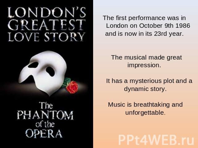 The first performance was in London on October 9th 1986 and is now in its 23rd year. The musical made great impression. It has a mysterious plot and a dynamic story.Music is breathtaking and unforgettable.