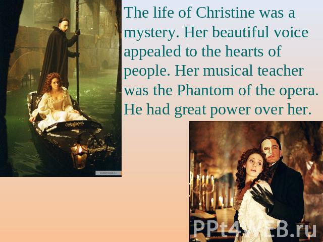 The life of Christine was a mystery. Her beautiful voice appealed to the hearts of people. Her musical teacher was the Phantom of the opera. He had great power over her.